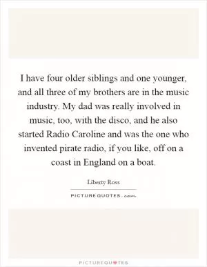 I have four older siblings and one younger, and all three of my brothers are in the music industry. My dad was really involved in music, too, with the disco, and he also started Radio Caroline and was the one who invented pirate radio, if you like, off on a coast in England on a boat Picture Quote #1