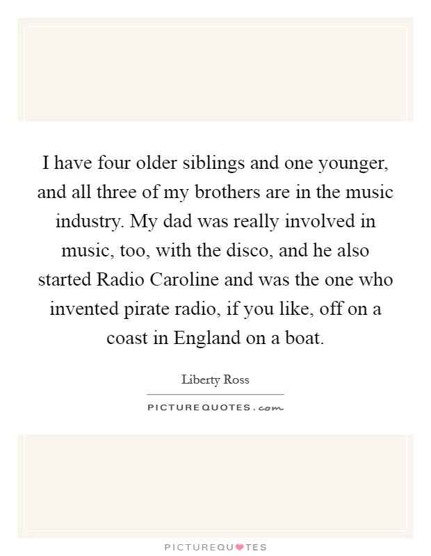 I have four older siblings and one younger, and all three of my brothers are in the music industry. My dad was really involved in music, too, with the disco, and he also started Radio Caroline and was the one who invented pirate radio, if you like, off on a coast in England on a boat. Picture Quote #1