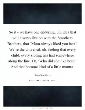 So it - we have one enduring, uh, idea that will always live on with the Smothers Brothers, that ‘Mom always liked you best.’ We’re the universal, uh, feeling that every child, every sibling has had somewhere along the line. Or, ‘Who did she like best?’ And that became kind of a little mantra Picture Quote #1