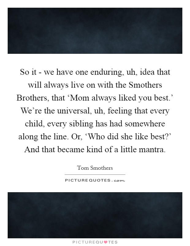 So it - we have one enduring, uh, idea that will always live on with the Smothers Brothers, that ‘Mom always liked you best.' We're the universal, uh, feeling that every child, every sibling has had somewhere along the line. Or, ‘Who did she like best?' And that became kind of a little mantra. Picture Quote #1