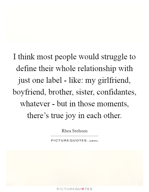 I think most people would struggle to define their whole relationship with just one label - like: my girlfriend, boyfriend, brother, sister, confidantes, whatever - but in those moments, there's true joy in each other. Picture Quote #1