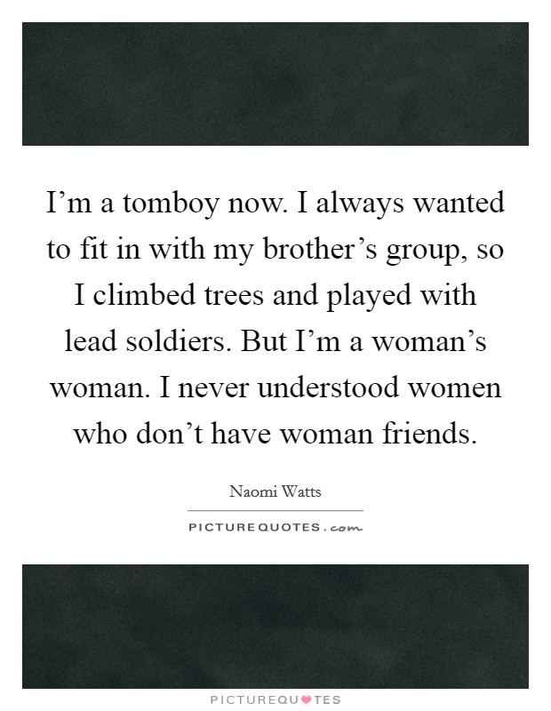 I'm a tomboy now. I always wanted to fit in with my brother's group, so I climbed trees and played with lead soldiers. But I'm a woman's woman. I never understood women who don't have woman friends. Picture Quote #1