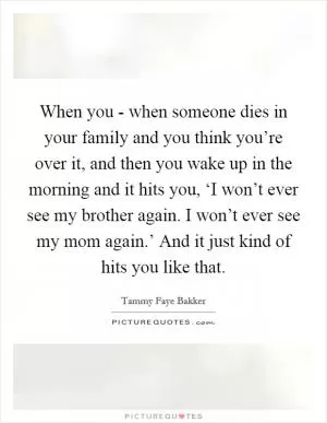 When you - when someone dies in your family and you think you’re over it, and then you wake up in the morning and it hits you, ‘I won’t ever see my brother again. I won’t ever see my mom again.’ And it just kind of hits you like that Picture Quote #1