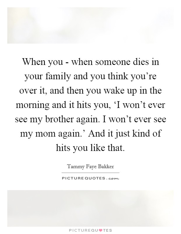 When you - when someone dies in your family and you think you're over it, and then you wake up in the morning and it hits you, ‘I won't ever see my brother again. I won't ever see my mom again.' And it just kind of hits you like that. Picture Quote #1