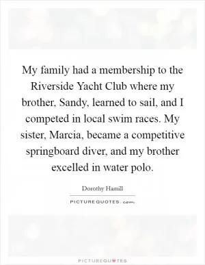 My family had a membership to the Riverside Yacht Club where my brother, Sandy, learned to sail, and I competed in local swim races. My sister, Marcia, became a competitive springboard diver, and my brother excelled in water polo Picture Quote #1