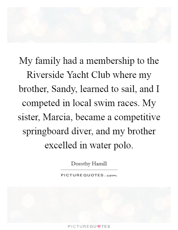 My family had a membership to the Riverside Yacht Club where my brother, Sandy, learned to sail, and I competed in local swim races. My sister, Marcia, became a competitive springboard diver, and my brother excelled in water polo. Picture Quote #1