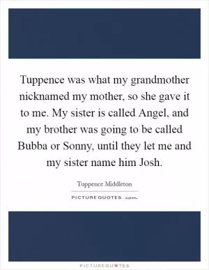 Tuppence was what my grandmother nicknamed my mother, so she gave it to me. My sister is called Angel, and my brother was going to be called Bubba or Sonny, until they let me and my sister name him Josh Picture Quote #1