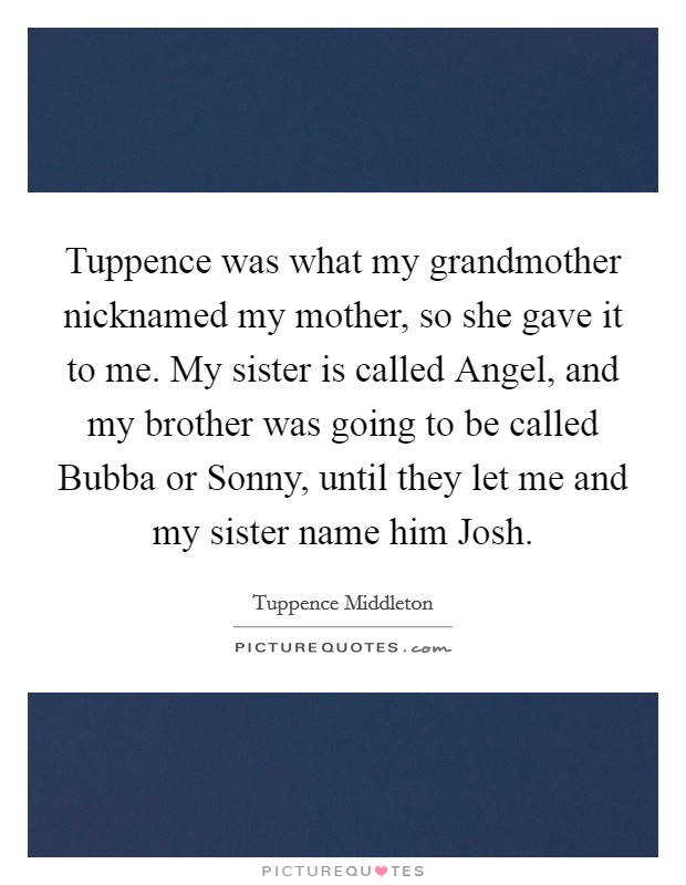 Tuppence was what my grandmother nicknamed my mother, so she gave it to me. My sister is called Angel, and my brother was going to be called Bubba or Sonny, until they let me and my sister name him Josh. Picture Quote #1