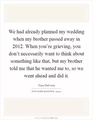 We had already planned my wedding when my brother passed away in 2012. When you’re grieving, you don’t necessarily want to think about something like that, but my brother told me that he wanted me to, so we went ahead and did it Picture Quote #1