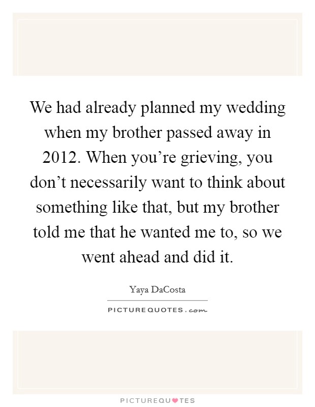 We had already planned my wedding when my brother passed away in 2012. When you're grieving, you don't necessarily want to think about something like that, but my brother told me that he wanted me to, so we went ahead and did it. Picture Quote #1