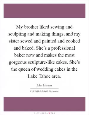 My brother liked sewing and sculpting and making things, and my sister sewed and painted and cooked and baked. She’s a professional baker now and makes the most gorgeous sculpture-like cakes. She’s the queen of wedding cakes in the Lake Tahoe area Picture Quote #1