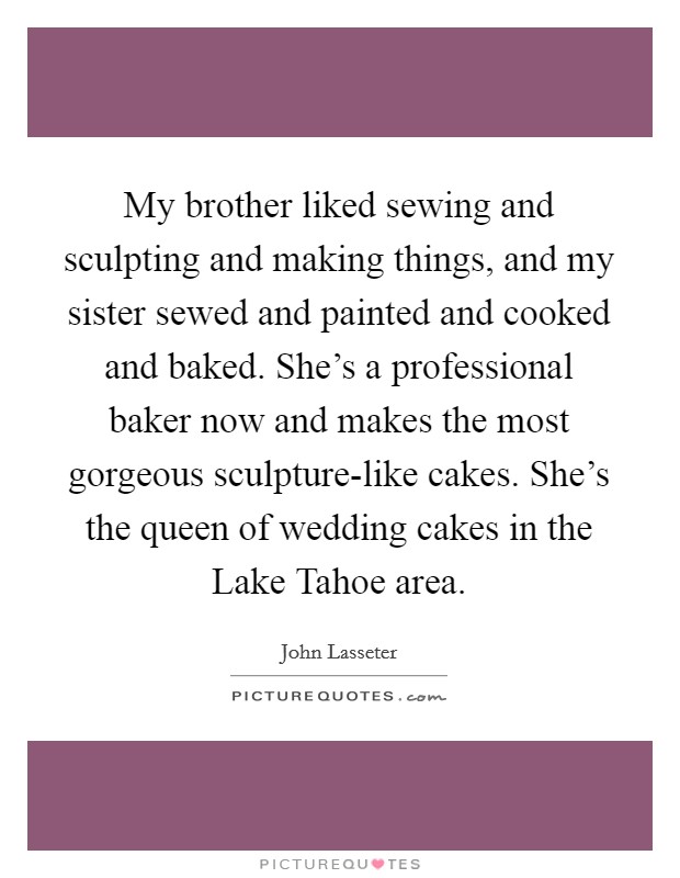 My brother liked sewing and sculpting and making things, and my sister sewed and painted and cooked and baked. She's a professional baker now and makes the most gorgeous sculpture-like cakes. She's the queen of wedding cakes in the Lake Tahoe area. Picture Quote #1