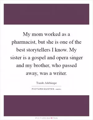 My mom worked as a pharmacist, but she is one of the best storytellers I know. My sister is a gospel and opera singer and my brother, who passed away, was a writer Picture Quote #1