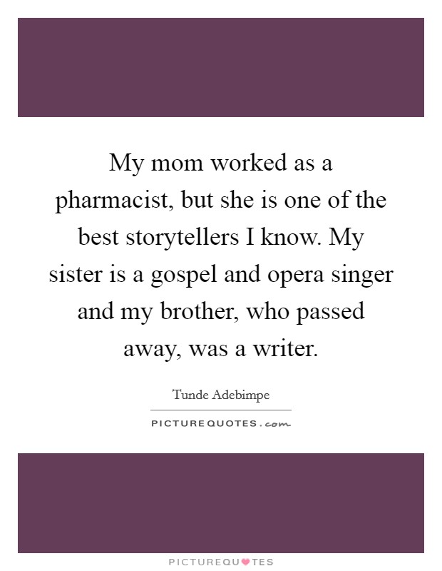 My mom worked as a pharmacist, but she is one of the best storytellers I know. My sister is a gospel and opera singer and my brother, who passed away, was a writer. Picture Quote #1