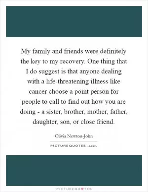 My family and friends were definitely the key to my recovery. One thing that I do suggest is that anyone dealing with a life-threatening illness like cancer choose a point person for people to call to find out how you are doing - a sister, brother, mother, father, daughter, son, or close friend Picture Quote #1