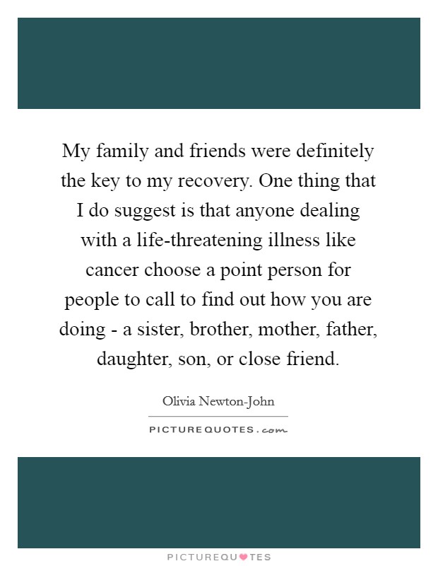 My family and friends were definitely the key to my recovery. One thing that I do suggest is that anyone dealing with a life-threatening illness like cancer choose a point person for people to call to find out how you are doing - a sister, brother, mother, father, daughter, son, or close friend. Picture Quote #1