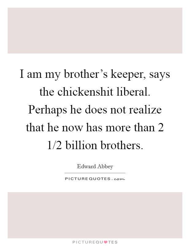 I am my brother's keeper, says the chickenshit liberal. Perhaps he does not realize that he now has more than 2 1/2 billion brothers. Picture Quote #1