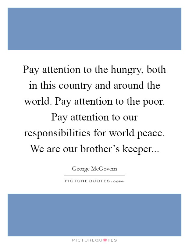 Pay attention to the hungry, both in this country and around the world. Pay attention to the poor. Pay attention to our responsibilities for world peace. We are our brother's keeper... Picture Quote #1