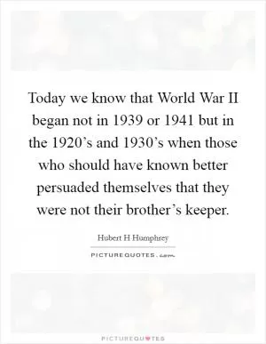 Today we know that World War II began not in 1939 or 1941 but in the 1920’s and 1930’s when those who should have known better persuaded themselves that they were not their brother’s keeper Picture Quote #1