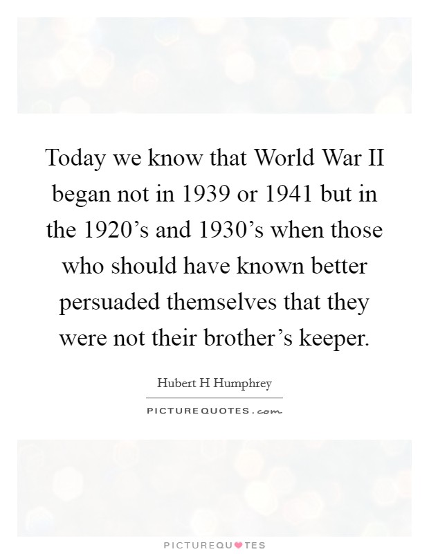 Today we know that World War II began not in 1939 or 1941 but in the 1920's and 1930's when those who should have known better persuaded themselves that they were not their brother's keeper. Picture Quote #1