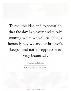 To me, the idea and expectation that the day is slowly and surely coming when we will be able to honestly say we are our brother’s keeper and not his oppressor is very beautiful  Picture Quote #1