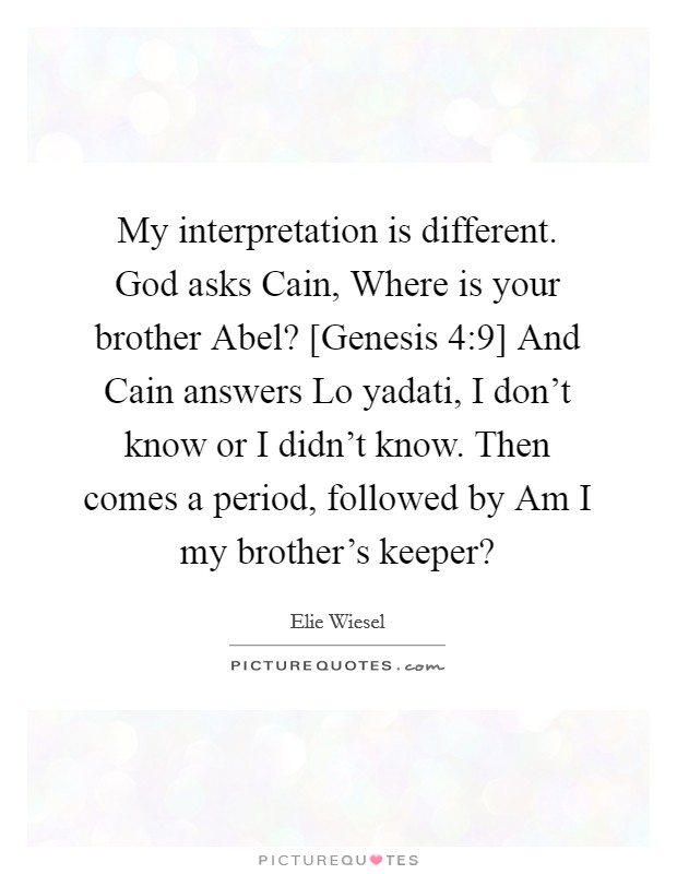 My interpretation is different. God asks Cain, Where is your brother Abel? [Genesis 4:9] And Cain answers Lo yadati, I don't know or I didn't know. Then comes a period, followed by Am I my brother's keeper? Picture Quote #1