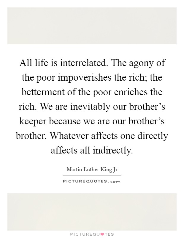 All life is interrelated. The agony of the poor impoverishes the rich; the betterment of the poor enriches the rich. We are inevitably our brother's keeper because we are our brother's brother. Whatever affects one directly affects all indirectly. Picture Quote #1
