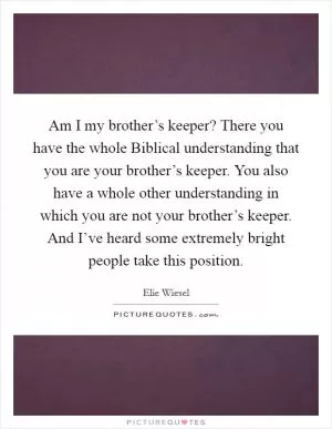 Am I my brother’s keeper? There you have the whole Biblical understanding that you are your brother’s keeper. You also have a whole other understanding in which you are not your brother’s keeper. And I’ve heard some extremely bright people take this position Picture Quote #1