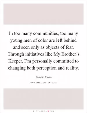 In too many communities, too many young men of color are left behind and seen only as objects of fear. Through initiatives like My Brother’s Keeper, I’m personally committed to changing both perception and reality Picture Quote #1