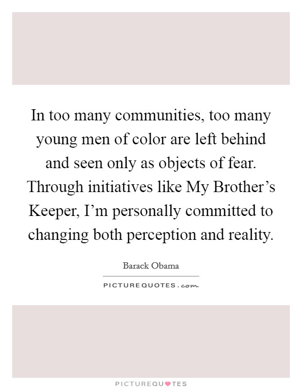 In too many communities, too many young men of color are left behind and seen only as objects of fear. Through initiatives like My Brother's Keeper, I'm personally committed to changing both perception and reality. Picture Quote #1