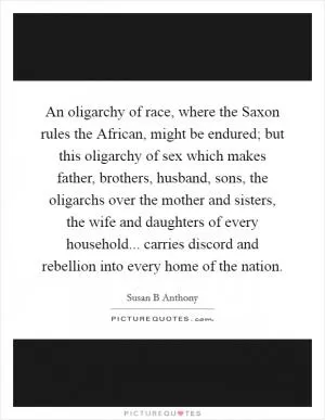 An oligarchy of race, where the Saxon rules the African, might be endured; but this oligarchy of sex which makes father, brothers, husband, sons, the oligarchs over the mother and sisters, the wife and daughters of every household... carries discord and rebellion into every home of the nation Picture Quote #1