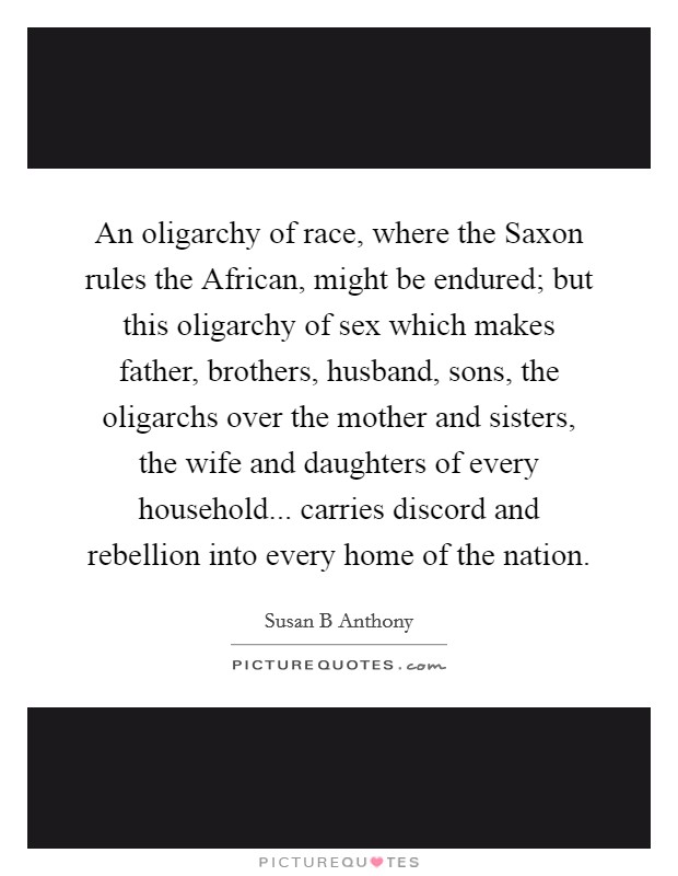 An oligarchy of race, where the Saxon rules the African, might be endured; but this oligarchy of sex which makes father, brothers, husband, sons, the oligarchs over the mother and sisters, the wife and daughters of every household... carries discord and rebellion into every home of the nation. Picture Quote #1