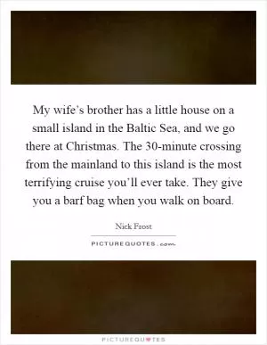 My wife’s brother has a little house on a small island in the Baltic Sea, and we go there at Christmas. The 30-minute crossing from the mainland to this island is the most terrifying cruise you’ll ever take. They give you a barf bag when you walk on board Picture Quote #1