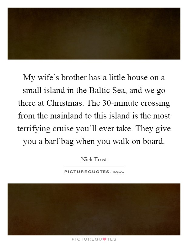 My wife's brother has a little house on a small island in the Baltic Sea, and we go there at Christmas. The 30-minute crossing from the mainland to this island is the most terrifying cruise you'll ever take. They give you a barf bag when you walk on board. Picture Quote #1