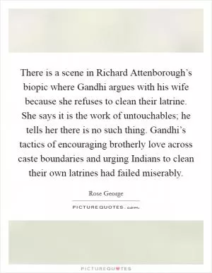 There is a scene in Richard Attenborough’s biopic where Gandhi argues with his wife because she refuses to clean their latrine. She says it is the work of untouchables; he tells her there is no such thing. Gandhi’s tactics of encouraging brotherly love across caste boundaries and urging Indians to clean their own latrines had failed miserably Picture Quote #1