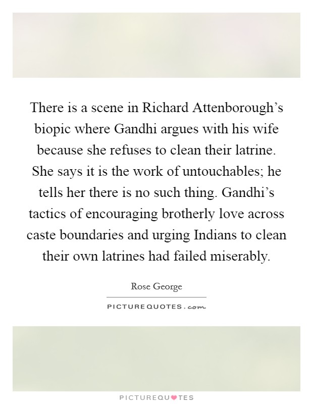 There is a scene in Richard Attenborough's biopic where Gandhi argues with his wife because she refuses to clean their latrine. She says it is the work of untouchables; he tells her there is no such thing. Gandhi's tactics of encouraging brotherly love across caste boundaries and urging Indians to clean their own latrines had failed miserably. Picture Quote #1