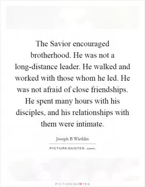 The Savior encouraged brotherhood. He was not a long-distance leader. He walked and worked with those whom he led. He was not afraid of close friendships. He spent many hours with his disciples, and his relationships with them were intimate Picture Quote #1