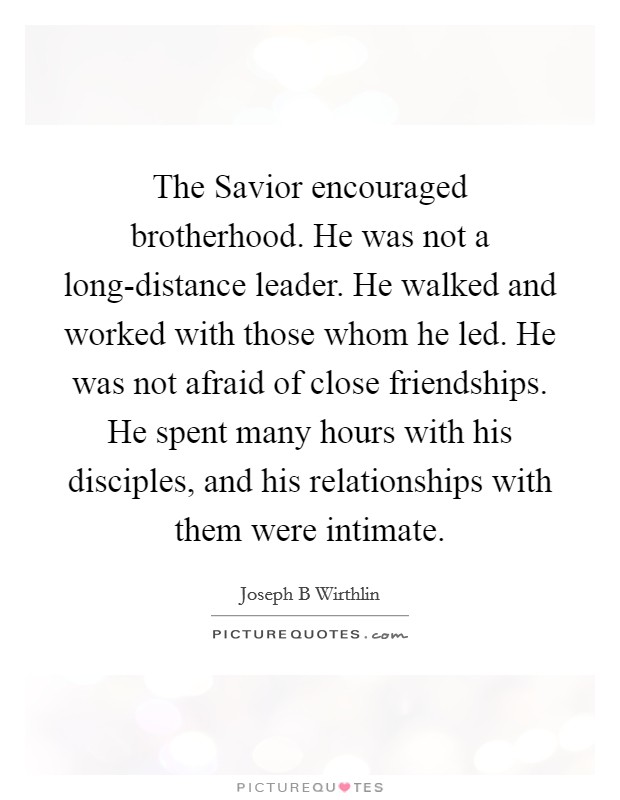 The Savior encouraged brotherhood. He was not a long-distance leader. He walked and worked with those whom he led. He was not afraid of close friendships. He spent many hours with his disciples, and his relationships with them were intimate. Picture Quote #1