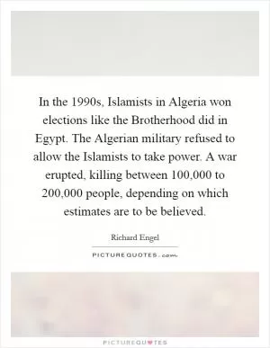In the 1990s, Islamists in Algeria won elections like the Brotherhood did in Egypt. The Algerian military refused to allow the Islamists to take power. A war erupted, killing between 100,000 to 200,000 people, depending on which estimates are to be believed Picture Quote #1