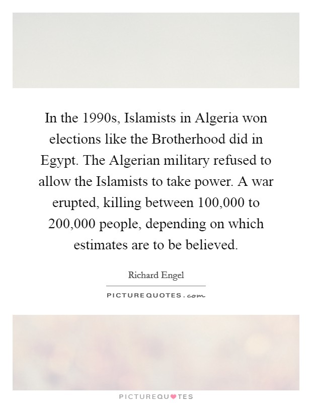 In the 1990s, Islamists in Algeria won elections like the Brotherhood did in Egypt. The Algerian military refused to allow the Islamists to take power. A war erupted, killing between 100,000 to 200,000 people, depending on which estimates are to be believed. Picture Quote #1
