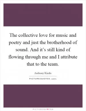 The collective love for music and poetry and just the brotherhood of sound. And it’s still kind of flowing through me and I attribute that to the team Picture Quote #1
