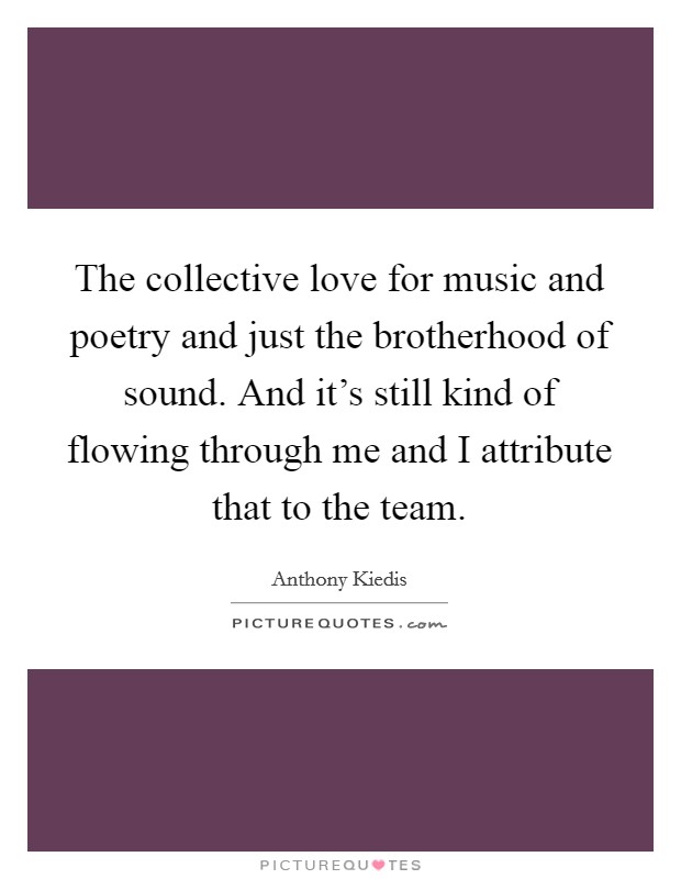 The collective love for music and poetry and just the brotherhood of sound. And it's still kind of flowing through me and I attribute that to the team. Picture Quote #1