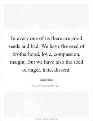 In every one of us there are good seeds and bad. We have the seed of brotherhood, love, compassion, insight. But we have also the seed of anger, hate, dissent Picture Quote #1