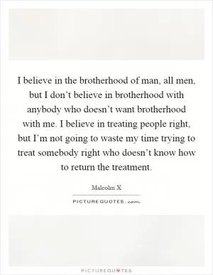 I believe in the brotherhood of man, all men, but I don’t believe in brotherhood with anybody who doesn’t want brotherhood with me. I believe in treating people right, but I’m not going to waste my time trying to treat somebody right who doesn’t know how to return the treatment Picture Quote #1