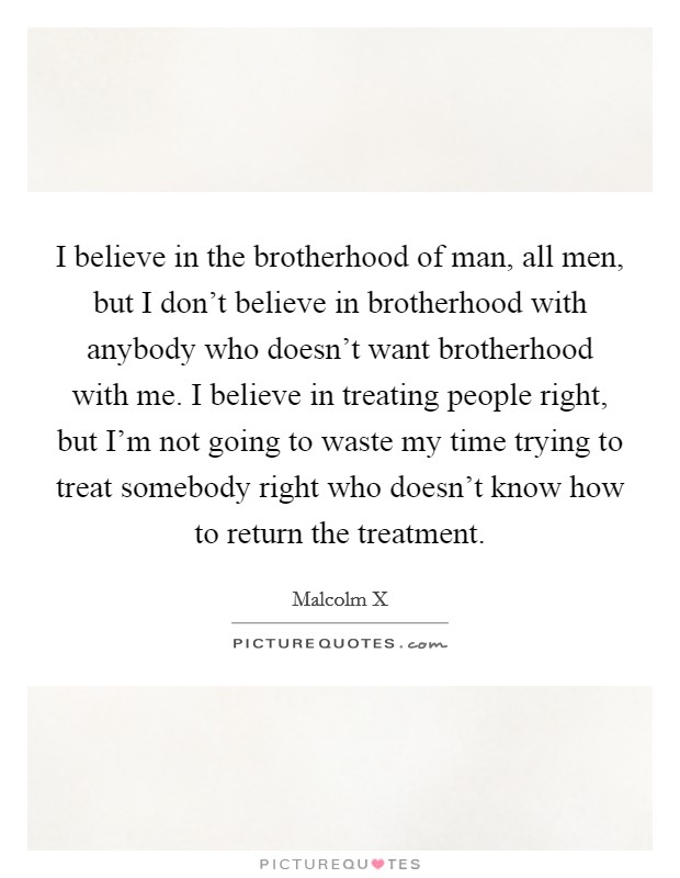 I believe in the brotherhood of man, all men, but I don't believe in brotherhood with anybody who doesn't want brotherhood with me. I believe in treating people right, but I'm not going to waste my time trying to treat somebody right who doesn't know how to return the treatment. Picture Quote #1