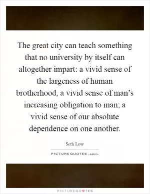 The great city can teach something that no university by itself can altogether impart: a vivid sense of the largeness of human brotherhood, a vivid sense of man’s increasing obligation to man; a vivid sense of our absolute dependence on one another Picture Quote #1