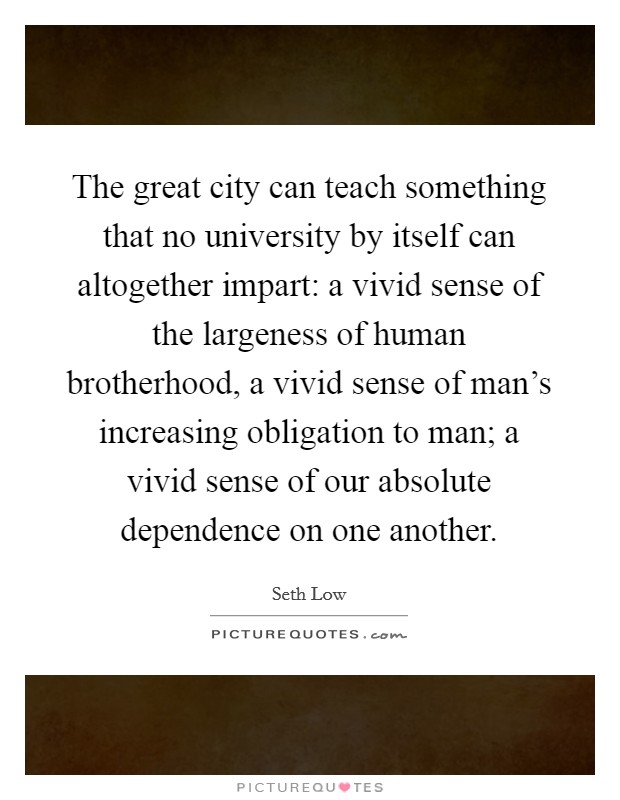 The great city can teach something that no university by itself can altogether impart: a vivid sense of the largeness of human brotherhood, a vivid sense of man's increasing obligation to man; a vivid sense of our absolute dependence on one another. Picture Quote #1