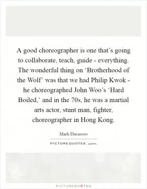 A good choreographer is one that’s going to collaborate, teach, guide - everything. The wonderful thing on ‘Brotherhood of the Wolf’ was that we had Philip Kwok - he choreographed John Woo’s ‘Hard Boiled,’ and in the  70s, he was a martial arts actor, stunt man, fighter, choreographer in Hong Kong Picture Quote #1