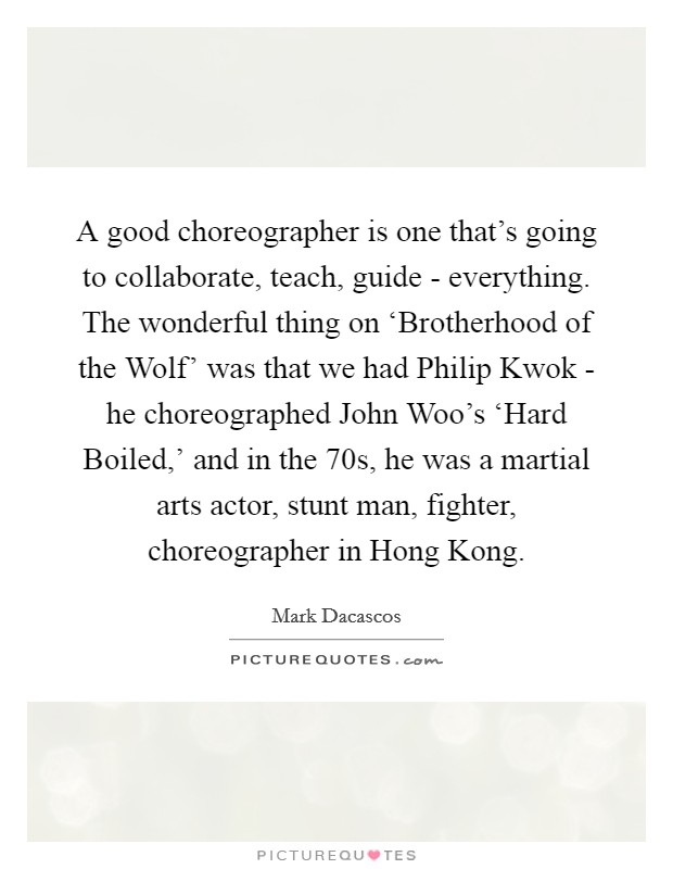 A good choreographer is one that's going to collaborate, teach, guide - everything. The wonderful thing on ‘Brotherhood of the Wolf' was that we had Philip Kwok - he choreographed John Woo's ‘Hard Boiled,' and in the  70s, he was a martial arts actor, stunt man, fighter, choreographer in Hong Kong. Picture Quote #1