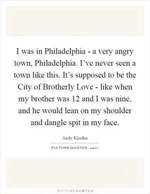 I was in Philadelphia - a very angry town, Philadelphia. I’ve never seen a town like this. It’s supposed to be the City of Brotherly Love - like when my brother was 12 and I was nine, and he would lean on my shoulder and dangle spit in my face Picture Quote #1